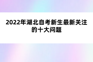 2022年湖北自考新生最新关注的十大问题